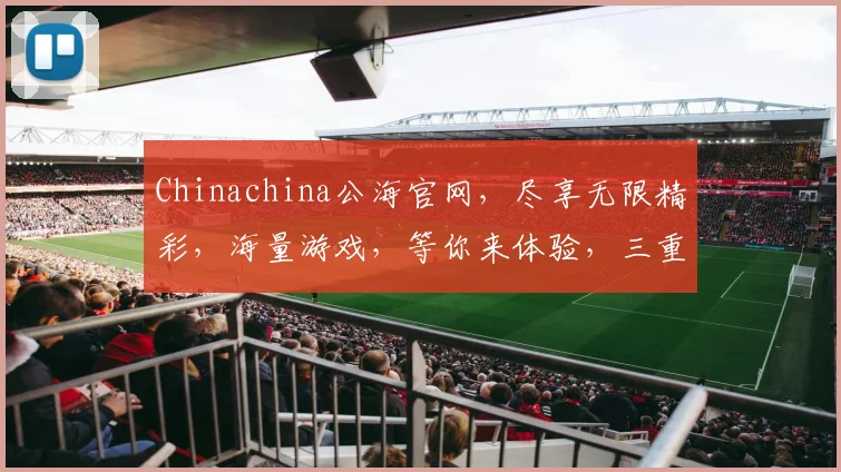 Chinachina公海官网，尽享无限精彩，海量游戏，等你来体验，三重优惠，惊喜不断，不容错过