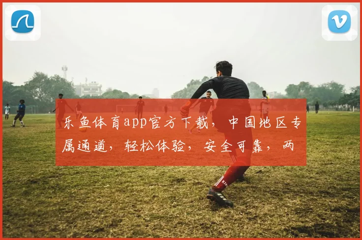 乐鱼体育app官方下载，中国地区专属通道，轻松体验，安全可靠，两步即可完成