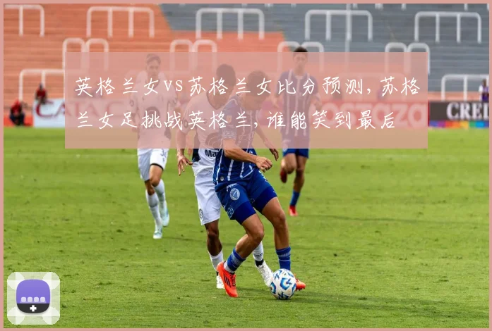 英格兰女vs苏格兰女比分预测,苏格兰女足挑战英格兰,谁能笑到最后