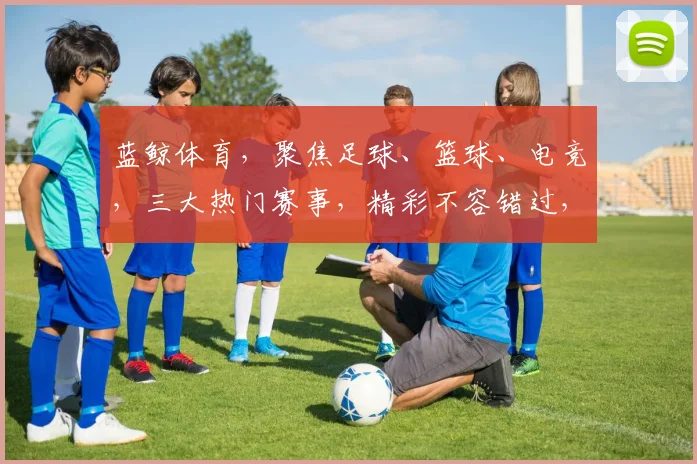 蓝鲸体育，聚焦足球、篮球、电竞，三大热门赛事，精彩不容错过，尽在蓝鲸体育