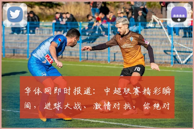 华体网即时报道：中超联赛精彩瞬间，进球大战、激情对抗，你绝对不能错过