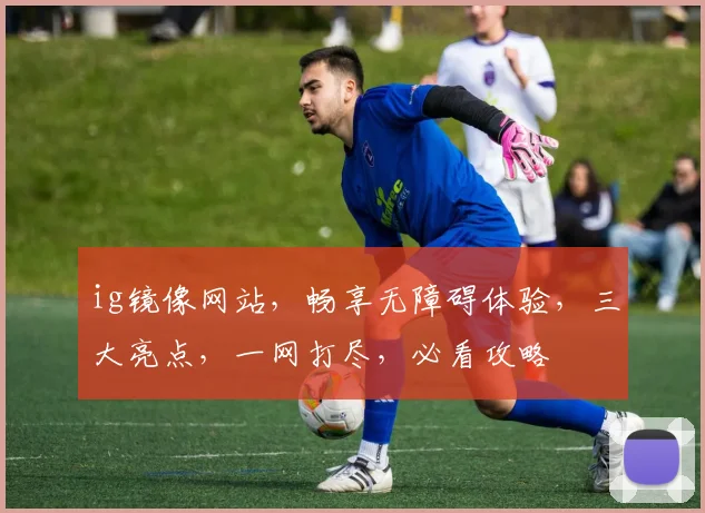 ig镜像网站，畅享无障碍体验，三大亮点，一网打尽，必看攻略